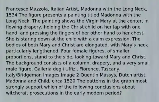 Francesco Mazzola, Italian Artist, Madonna with the Long Neck, 1534 The figure presents a painting titled Madonna with the Long Neck. The painting shows the Virgin Mary at the center, in flowing drapery, holding the Christ child on her lap with one hand, and pressing the fingers of her other hand to her chest. She is staring down at the child with a calm expression. The bodies of both Mary and Christ are elongated, with Mary's neck particularly lengthened. Four female figures, of smaller proportions, stand to the side, looking toward Mary and Christ. The background consists of a column, drapery, and a very small male figure. Galleria degli Uffizi, Florence, Tuscany, Italy/Bridgeman Images Image 2 Quentin Massys, Dutch artist, Madonna and Child, circa 1520 The patterns in the graph most strongly support which of the following conclusions about witchcraft prosecutions in the early modern period?