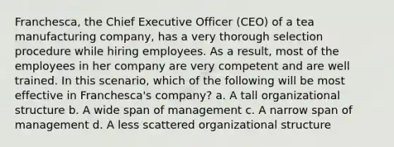 Franchesca, the Chief Executive Officer (CEO) of a tea manufacturing company, has a very thorough selection procedure while hiring employees. As a result, most of the employees in her company are very competent and are well trained. In this scenario, which of the following will be most effective in Franchesca's company? a. A tall organizational structure b. A wide span of management c. A narrow span of management d. A less scattered organizational structure