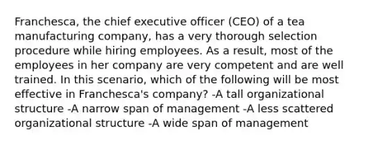 Franchesca, the chief executive officer (CEO) of a tea manufacturing company, has a very thorough selection procedure while hiring employees. As a result, most of the employees in her company are very competent and are well trained. In this scenario, which of the following will be most effective in Franchesca's company? -A tall organizational structure -A narrow span of management -A less scattered organizational structure -A wide span of management