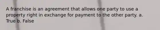 A franchise is an agreement that allows one party to use a property right in exchange for payment to the other party. a. True b. False