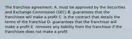 The franchise agreement: A. must be approved by the Securities and Exchange Commission (SEC) B. guarantees that the franchisee will make a profit C. is the contract that details the terms of the franchise D. guarantees that the franchisor will make a profit E. removes any liability from the franchisor if the franchisee does not make a profit