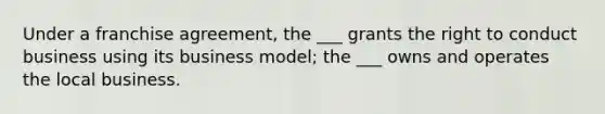 Under a franchise agreement, the ___ grants the right to conduct business using its business model; the ___ owns and operates the local business.