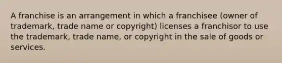 A franchise is an arrangement in which a franchisee (owner of trademark, trade name or copyright) licenses a franchisor to use the trademark, trade name, or copyright in the sale of goods or services.