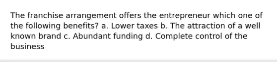 The franchise arrangement offers the entrepreneur which one of the following benefits? a. Lower taxes b. The attraction of a well known brand c. Abundant funding d. Complete control of the business