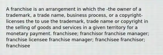 A franchise is an arrangement in which the -the owner of a trademark, a trade name, business process, or a copyright-licenses the to use the trademark, trade name or copyright in the selling of goods and services in a given territory for a monetary payment. franchisee; franchisor franchise manager; franchise licensee franchise manager; franchisee franchisor; franchisee