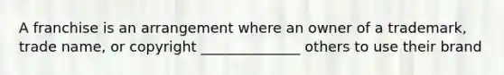 A franchise is an arrangement where an owner of a trademark, trade name, or copyright ______________ others to use their brand