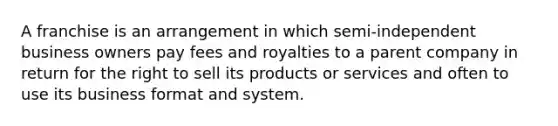 A franchise is an arrangement in which semi-independent business owners pay fees and royalties to a parent company in return for the right to sell its products or services and often to use its business format and system.