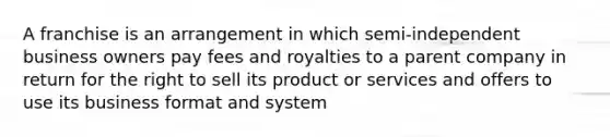 A franchise is an arrangement in which semi-independent business owners pay fees and royalties to a parent company in return for the right to sell its product or services and offers to use its business format and system