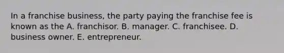 In a franchise business, the party paying the franchise fee is known as the A. franchisor. B. manager. C. franchisee. D. business owner. E. entrepreneur.