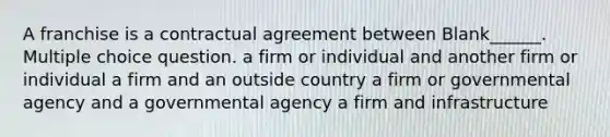 A franchise is a contractual agreement between Blank______. Multiple choice question. a firm or individual and another firm or individual a firm and an outside country a firm or governmental agency and a governmental agency a firm and infrastructure