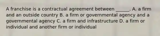 A franchise is a contractual agreement between ______. A. a firm and an outside country B. a firm or governmental agency and a governmental agency C. a firm and infrastructure D. a firm or individual and another firm or individual