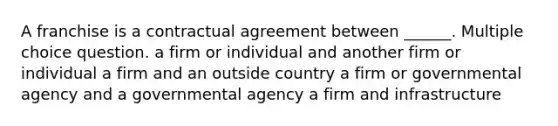 A franchise is a contractual agreement between ______. Multiple choice question. a firm or individual and another firm or individual a firm and an outside country a firm or governmental agency and a governmental agency a firm and infrastructure