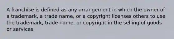 A franchise is defined as any arrangement in which the owner of a trademark, a trade name, or a copyright licenses others to use the trademark, trade name, or copyright in the selling of goods or services.