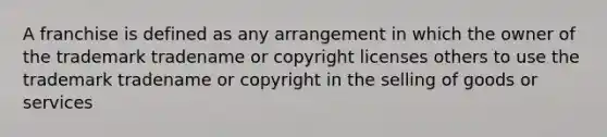 A franchise is defined as any arrangement in which the owner of the trademark tradename or copyright licenses others to use the trademark tradename or copyright in the selling of goods or services