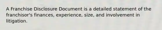 A Franchise Disclosure Document is a detailed statement of the franchisor's finances, experience, size, and involvement in litigation.