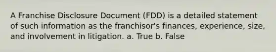 A Franchise Disclosure Document (FDD) is a detailed statement of such information as the franchisor's finances, experience, size, and involvement in litigation. a. True b. False