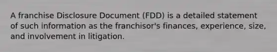 A franchise Disclosure Document (FDD) is a detailed statement of such information as the franchisor's finances, experience, size, and involvement in litigation.