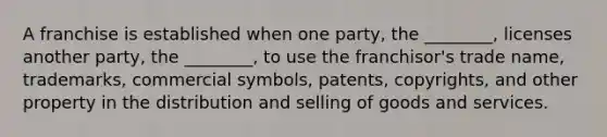 A franchise is established when one party, the ________, licenses another party, the ________, to use the franchisor's trade name, trademarks, commercial symbols, patents, copyrights, and other property in the distribution and selling of goods and services.