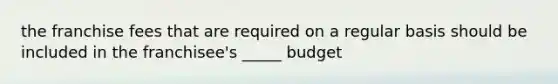 the franchise fees that are required on a regular basis should be included in the franchisee's _____ budget