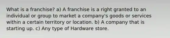 What is a franchise? a) A franchise is a right granted to an individual or group to market a company's goods or services within a certain territory or location. b) A company that is starting up. c) Any type of Hardware store.