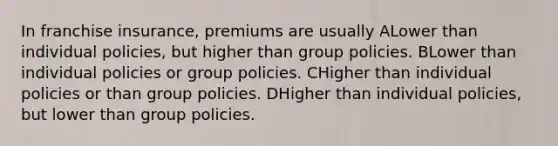 In franchise insurance, premiums are usually ALower than individual policies, but higher than group policies. BLower than individual policies or group policies. CHigher than individual policies or than group policies. DHigher than individual policies, but lower than group policies.