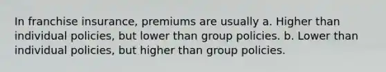 In franchise insurance, premiums are usually a. Higher than individual policies, but lower than group policies. b. Lower than individual policies, but higher than group policies.