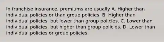 In franchise insurance, premiums are usually A. Higher than individual policies or than group policies. B. Higher than individual policies, but lower than group policies. C. Lower than individual policies, but higher than group policies. D. Lower than individual policies or group policies.