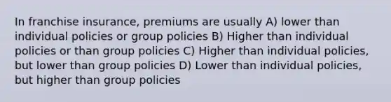 In franchise insurance, premiums are usually A) lower than individual policies or group policies B) Higher than individual policies or than group policies C) Higher than individual policies, but lower than group policies D) Lower than individual policies, but higher than group policies