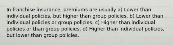 In franchise insurance, premiums are usually a) Lower than individual policies, but higher than group policies. b) Lower than individual policies or group policies. c) Higher than individual policies or than group policies. d) Higher than individual policies, but lower than group policies.