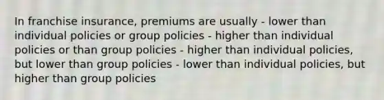 In franchise insurance, premiums are usually - lower than individual policies or group policies - higher than individual policies or than group policies - higher than individual policies, but lower than group policies - lower than individual policies, but higher than group policies