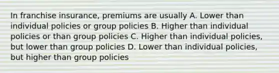 In franchise insurance, premiums are usually A. Lower than individual policies or group policies B. Higher than individual policies or than group policies C. Higher than individual policies, but lower than group policies D. Lower than individual policies, but higher than group policies