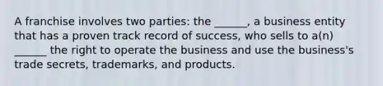 A franchise involves two parties: the ______, a business entity that has a proven track record of success, who sells to a(n) ______ the right to operate the business and use the business's trade secrets, trademarks, and products.