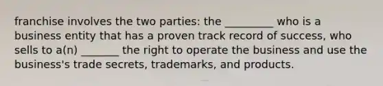 franchise involves the two parties: the _________ who is a business entity that has a proven track record of success, who sells to a(n) _______ the right to operate the business and use the business's trade secrets, trademarks, and products.