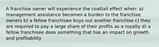 A franchise owner will experience the coattail effect when: a) management assistance becomes a burden to the franchise owners b) a fellow franchisee buys out another franchise c) they are required to pay a large share of their profits as a royalty d) a fellow franchisee does something that has an impact on growth and profitability