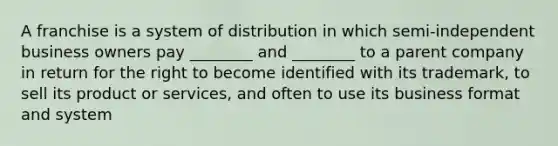 A franchise is a system of distribution in which semi-independent business owners pay ________ and ________ to a parent company in return for the right to become identified with its trademark, to sell its product or services, and often to use its business format and system