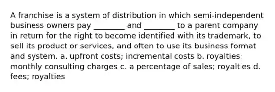 A franchise is a system of distribution in which semi-independent business owners pay ________ and ________ to a parent company in return for the right to become identified with its trademark, to sell its product or services, and often to use its business format and system. a. upfront costs; incremental costs b. royalties; monthly consulting charges c. a percentage of sales; royalties d. fees; royalties