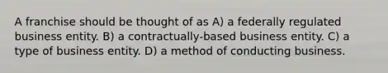 A franchise should be thought of as A) a federally regulated business entity. B) a contractually-based business entity. C) a type of business entity. D) a method of conducting business.