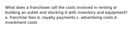 What does a franchisee call the costs involved in renting or building an outlet and stocking it with inventory and equipment? a. franchise fees b. royalty payments c. advertising costs d. investment costs