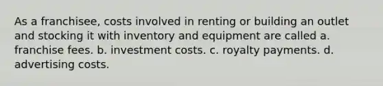 As a franchisee, costs involved in renting or building an outlet and stocking it with inventory and equipment are called a. franchise fees. b. investment costs. c. royalty payments. d. advertising costs.