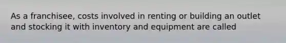 As a franchisee, costs involved in renting or building an outlet and stocking it with inventory and equipment are called