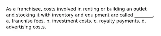 As a franchisee, costs involved in renting or building an outlet and stocking it with inventory and equipment are called ________. a. franchise fees. b. investment costs. c. royalty payments. d. advertising costs.