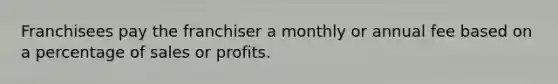 Franchisees pay the franchiser a monthly or annual fee based on a percentage of sales or profits.