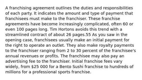 A franchising agreement outlines the duties and responsibilities of each party. It indicates the amount and type of payment that franchisees must make to the franchiser. These franchise agreements have become increasingly complicated, often 60 or even 100 pages long. Tim Hortons avoids this trend with a streamlined contract of about 26 pages.55 As you saw in the opening case, franchisees usually make an initial payment for the right to operate an outlet. They also make royalty payments to the franchiser ranging from 2 to 30 percent of the franchisee's annual revenues or profits. The franchisee may also pay an advertising fee to the franchiser. Initial franchise fees vary widely, from 25 000 for a Bento Sushi franchise to hundreds of millions for a professional sports franchise.