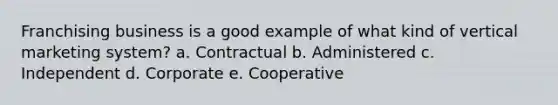 Franchising business is a good example of what kind of vertical marketing system? a. Contractual b. Administered c. Independent d. Corporate e. Cooperative