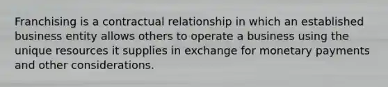 Franchising is a contractual relationship in which an established business entity allows others to operate a business using the unique resources it supplies in exchange for monetary payments and other considerations.