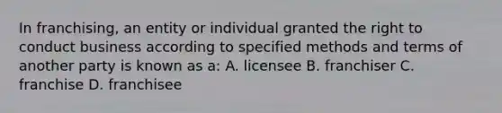 In franchising, an entity or individual granted the right to conduct business according to specified methods and terms of another party is known as a: A. licensee B. franchiser C. franchise D. franchisee