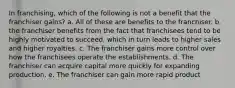 In franchising, which of the following is not a benefit that the franchiser gains? a. All of these are benefits to the franchiser. b. the franchiser benefits from the fact that franchisees tend to be highly motivated to succeed, which in turn leads to higher sales and higher royalties. c. The franchiser gains more control over how the franchisees operate the establishments. d. The franchiser can acquire capital more quickly for expanding production. e. The franchiser can gain more rapid product