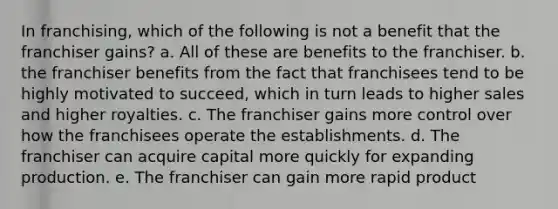 In franchising, which of the following is not a benefit that the franchiser gains? a. All of these are benefits to the franchiser. b. the franchiser benefits from the fact that franchisees tend to be highly motivated to succeed, which in turn leads to higher sales and higher royalties. c. The franchiser gains more control over how the franchisees operate the establishments. d. The franchiser can acquire capital more quickly for expanding production. e. The franchiser can gain more rapid product