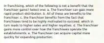 In franchising, which of the following is not a benefit that the franchiser gains? Select one: a. The franchiser can gain more rapid product distribution. b. All of these are benefits to the franchiser. c. the franchiser benefits from the fact that franchisees tend to be highly motivated to succeed, which in turn leads to higher sales and higher royalties. d. The franchiser gains more control over how the franchisees operate the establishments. e. The franchiser can acquire capital more quickly for expanding production.