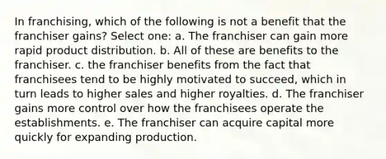 In franchising, which of the following is not a benefit that the franchiser gains? Select one: a. The franchiser can gain more rapid product distribution. b. All of these are benefits to the franchiser. c. the franchiser benefits from the fact that franchisees tend to be highly motivated to succeed, which in turn leads to higher sales and higher royalties. d. The franchiser gains more control over how the franchisees operate the establishments. e. The franchiser can acquire capital more quickly for expanding production.